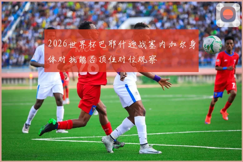 2026世界杯巴耶什迎战塞内加尔身体对抗能否顶住对位观察