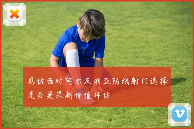 恩佐面对阿尔及利亚防线射门选择是否更果断价值评估