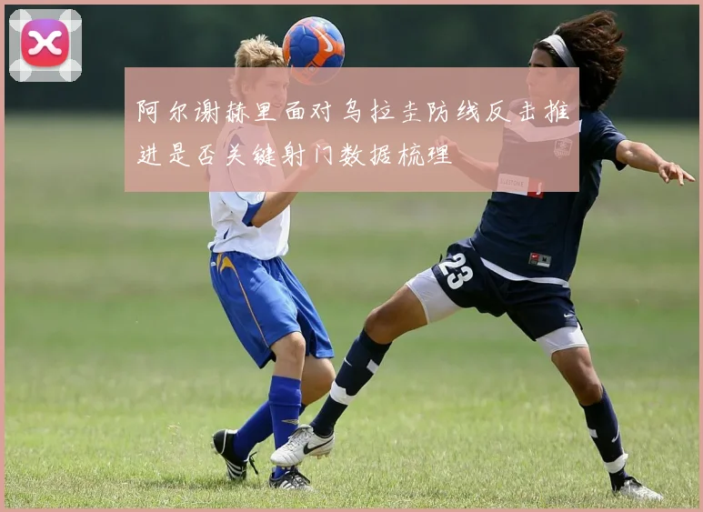 阿尔谢赫里面对乌拉圭防线反击推进是否关键射门数据梳理