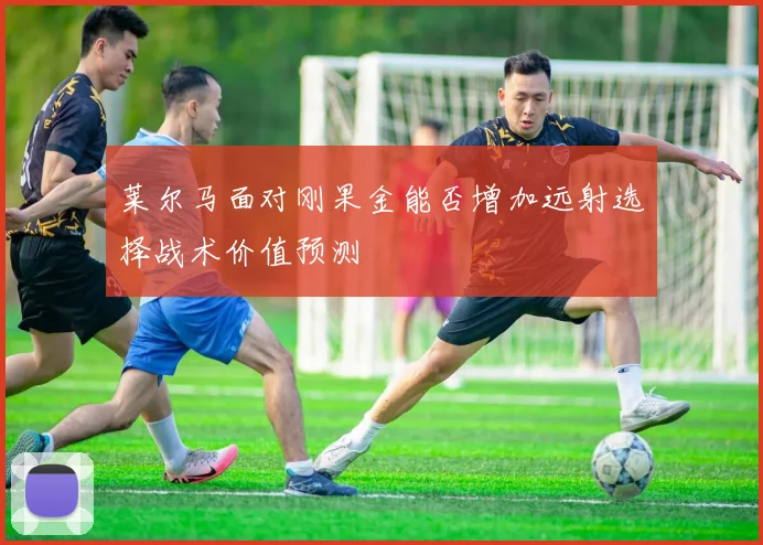 莱尔马面对刚果金能否增加远射选择战术价值预测