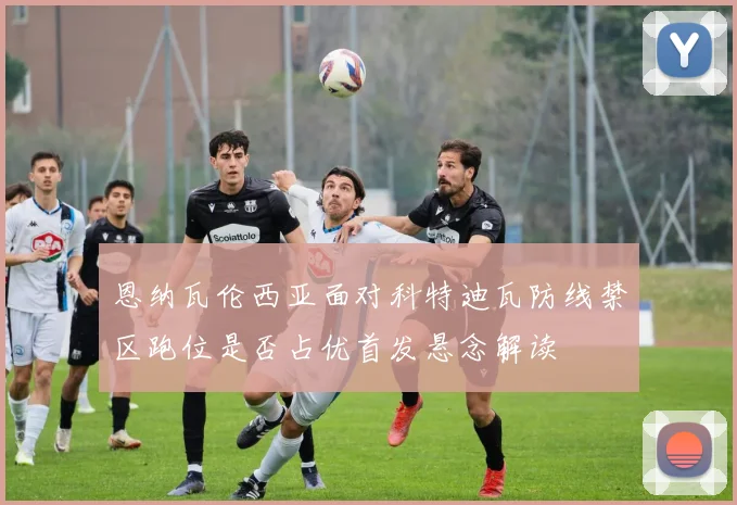 恩纳瓦伦西亚面对科特迪瓦防线禁区跑位是否占优首发悬念解读