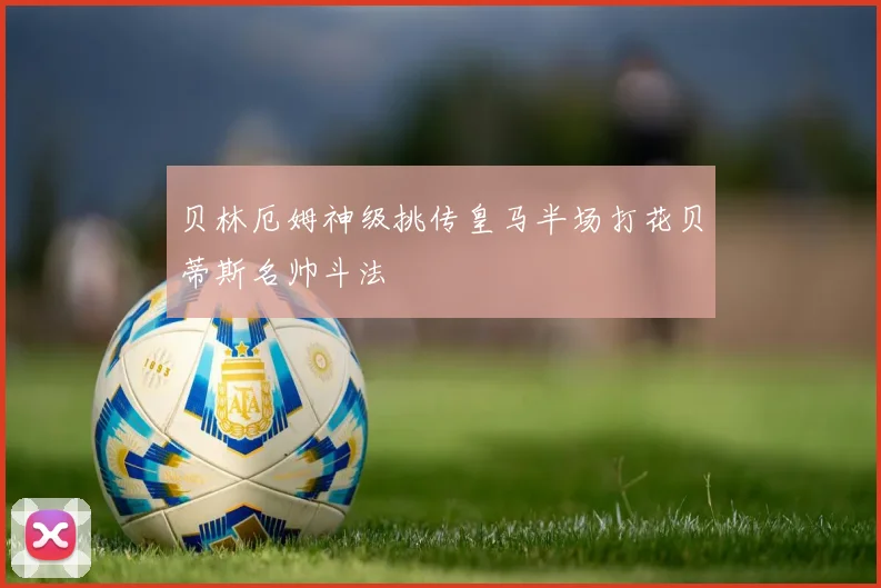 贝林厄姆神级挑传皇马半场打花贝蒂斯名帅斗法