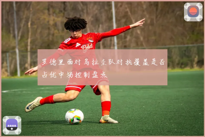 罗德里面对乌拉圭队对抗覆盖是否占优中场控制盘点