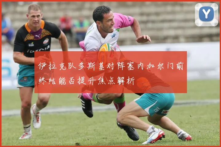 伊拉克队多斯基对阵塞内加尔门前终结能否提升焦点解析
