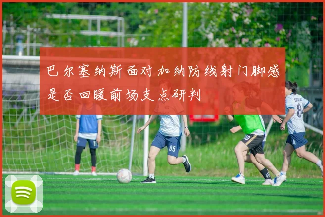 巴尔塞纳斯面对加纳防线射门脚感是否回暖前场支点研判