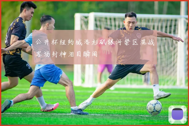 公开杯纽约城洛杉矶银河禁区混战客场封神泪目瞬间