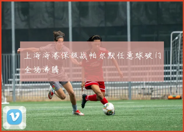 上海海港保级战帕尔默任意球破门全场沸腾