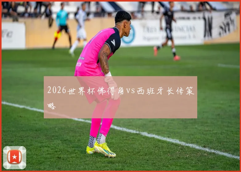 2026世界杯佛得角vs西班牙长传策略