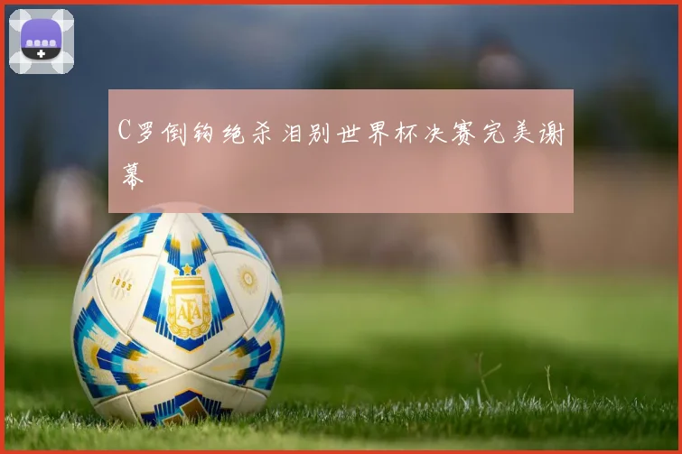 C罗倒钩绝杀泪别世界杯决赛完美谢幕