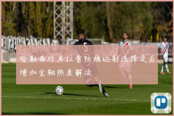 哈勒面对库拉索防线远射选择是否增加金靴热度解读